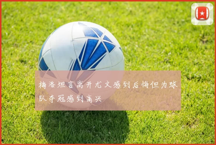 梅洛坦言离开尤文感到后悔但为球队夺冠感到高兴