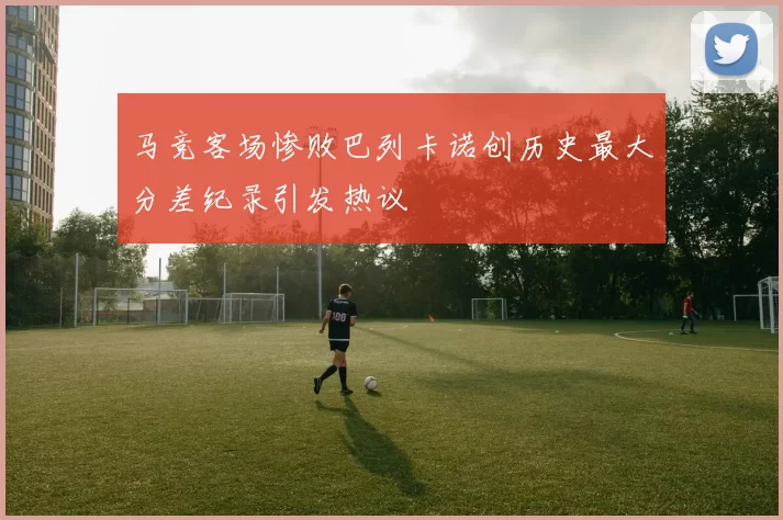 马竞客场惨败巴列卡诺创历史最大分差纪录引发热议