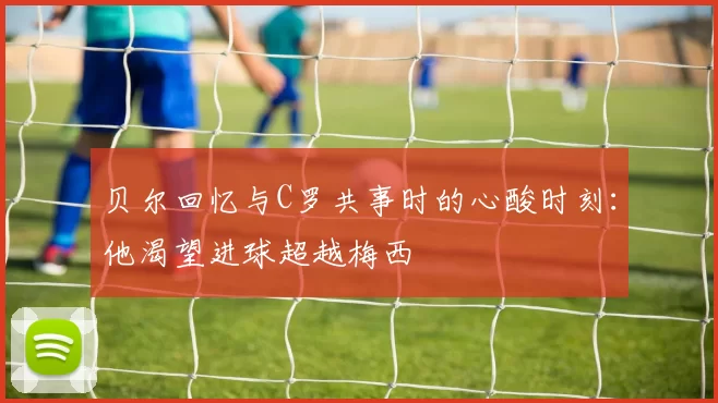 贝尔回忆与C罗共事时的心酸时刻：他渴望进球超越梅西