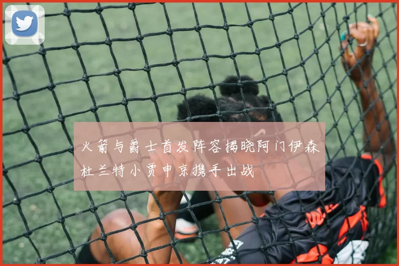 火箭与爵士首发阵容揭晓阿门伊森杜兰特小贾申京携手出战