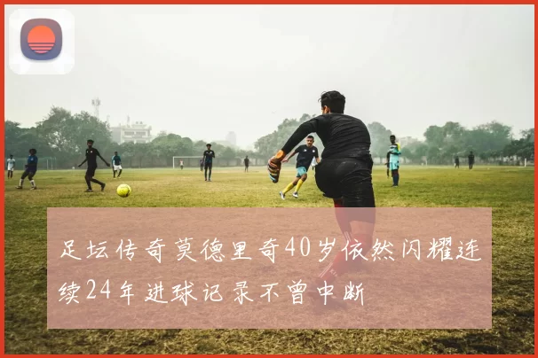 足坛传奇莫德里奇40岁依然闪耀连续24年进球记录不曾中断