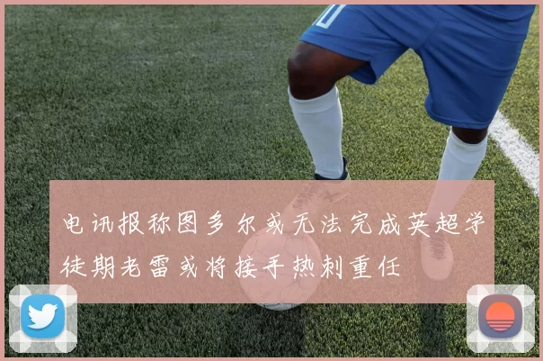 电讯报称图多尔或无法完成英超学徒期老雷或将接手热刺重任