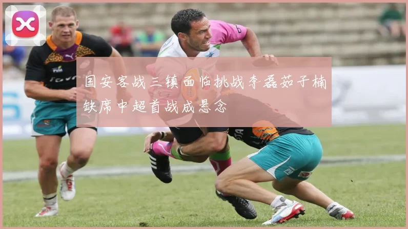 国安客战三镇面临挑战李磊茹子楠缺席中超首战成悬念