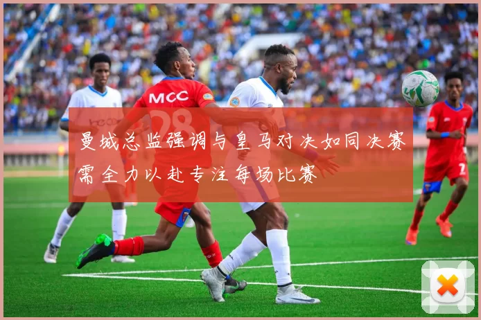 曼城总监强调与皇马对决如同决赛需全力以赴专注每场比赛