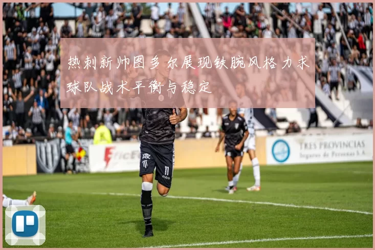 热刺新帅图多尔展现铁腕风格力求球队战术平衡与稳定