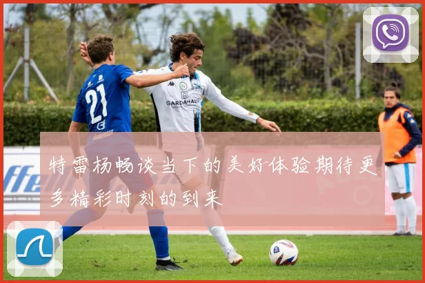 特雷杨畅谈当下的美好体验期待更多精彩时刻的到来