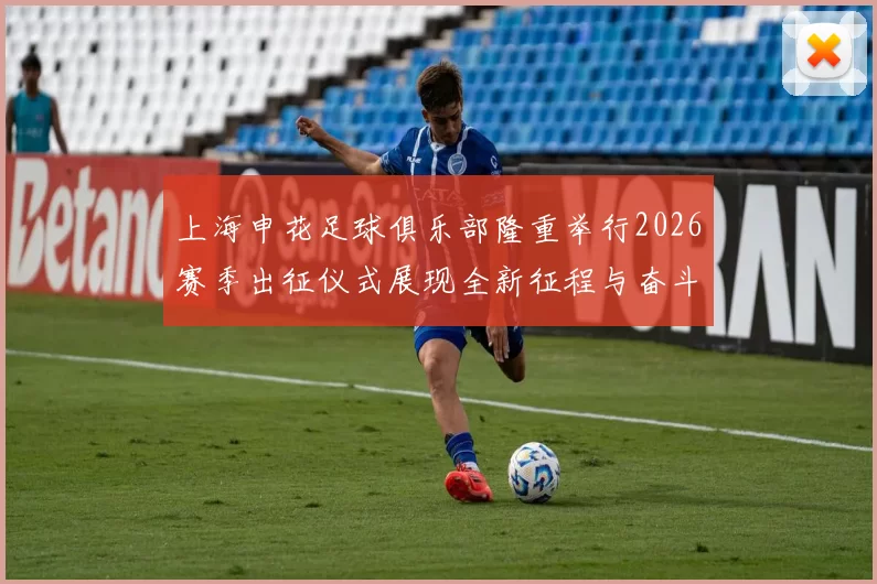 上海申花足球俱乐部隆重举行2026赛季出征仪式展现全新征程与奋斗目标