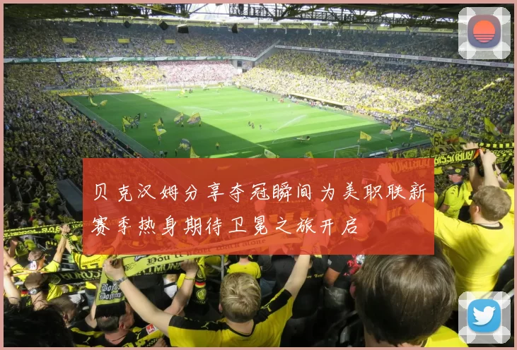 贝克汉姆分享夺冠瞬间为美职联新赛季热身期待卫冕之旅开启