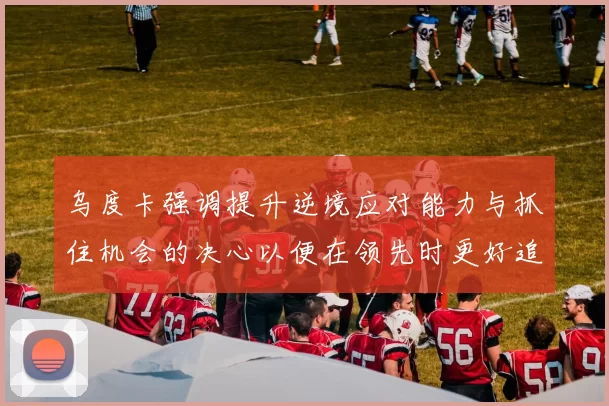 乌度卡强调提升逆境应对能力与抓住机会的决心以便在领先时更好追击对手
