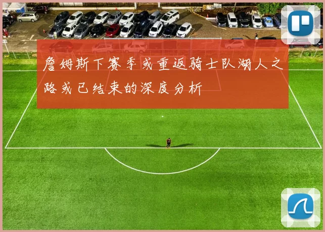 詹姆斯下赛季或重返骑士队湖人之路或已结束的深度分析