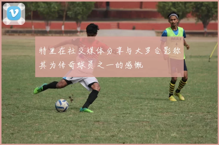 特里在社交媒体分享与大罗合影称其为传奇球员之一的感慨