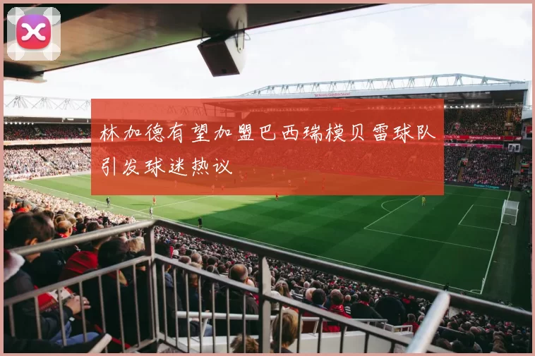 林加德有望加盟巴西瑞模贝雷球队引发球迷热议