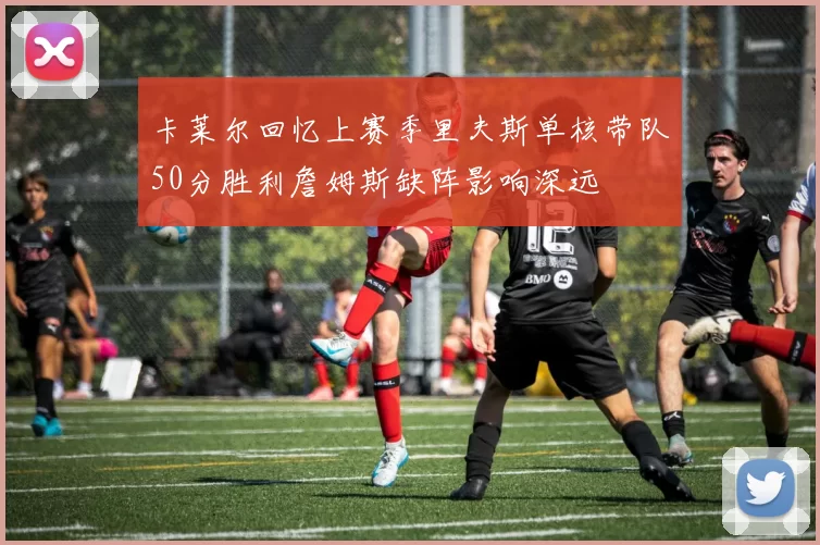 卡莱尔回忆上赛季里夫斯单核带队50分胜利詹姆斯缺阵影响深远