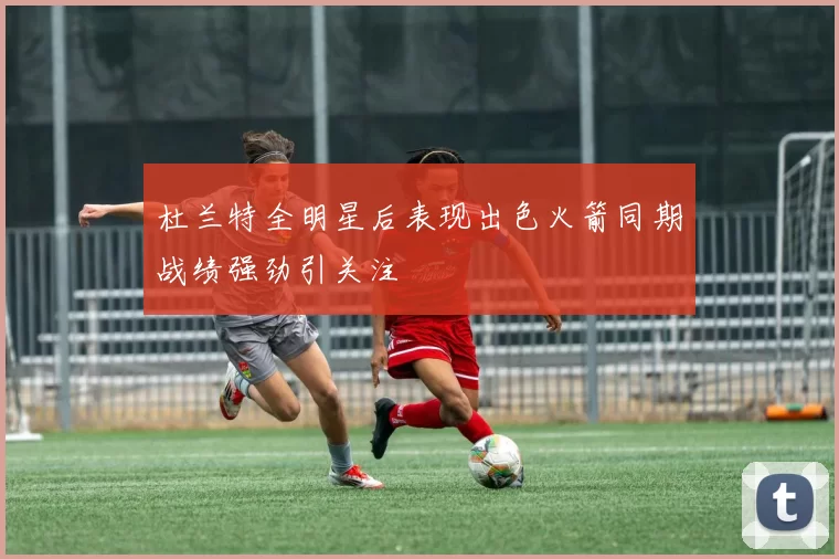 杜兰特全明星后表现出色火箭同期战绩强劲引关注