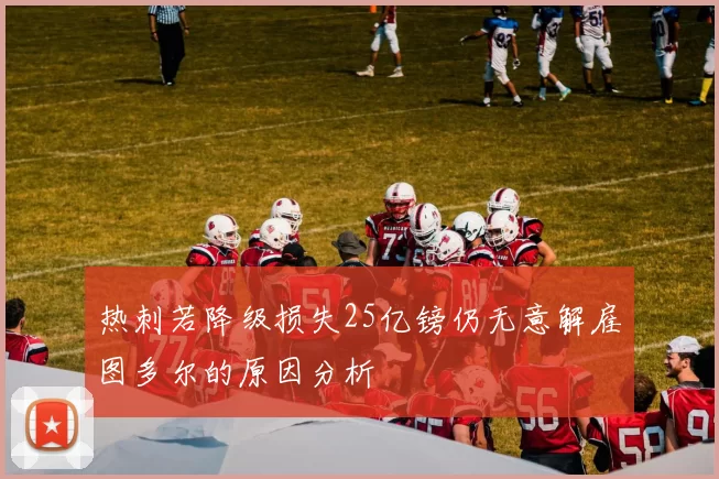 热刺若降级损失25亿镑仍无意解雇图多尔的原因分析