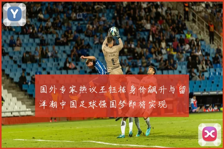 国外专家热议王钰栋身价飙升与留洋潮中国足球强国梦即将实现