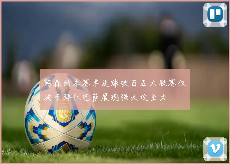 阿森纳本赛季进球破百五大联赛仅次于拜仁巴萨展现强大攻击力