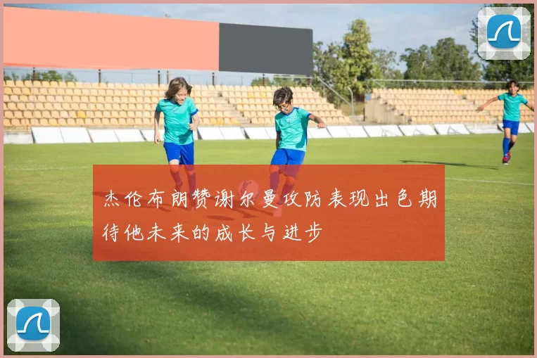 杰伦布朗赞谢尔曼攻防表现出色期待他未来的成长与进步