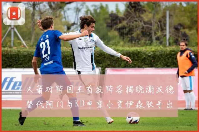 火箭对阵国王首发阵容揭晓谢泼德替代阿门与KD申京小贾伊森联手出战