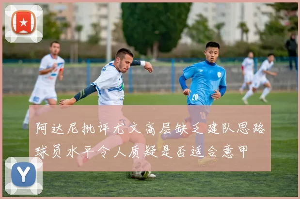 阿达尼批评尤文高层缺乏建队思路球员水平令人质疑是否适合意甲