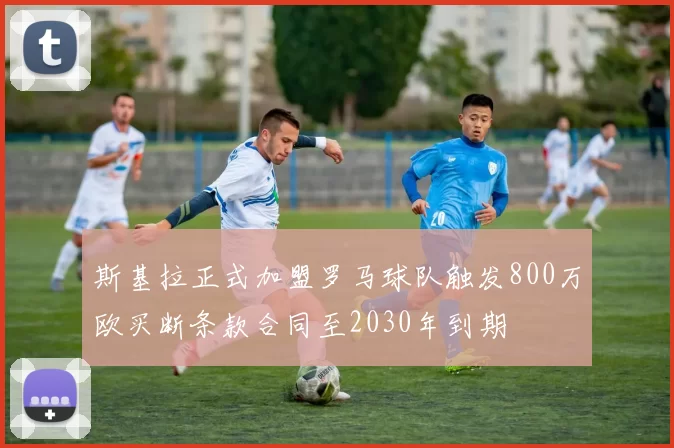 斯基拉正式加盟罗马球队触发800万欧买断条款合同至2030年到期