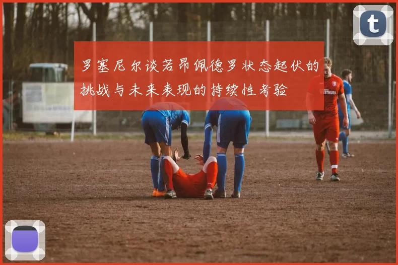 罗塞尼尔谈若昂佩德罗状态起伏的挑战与未来表现的持续性考验