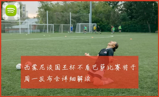 西蒙尼谈国王杯不看巴萨比赛将于周一发布会详细解读
