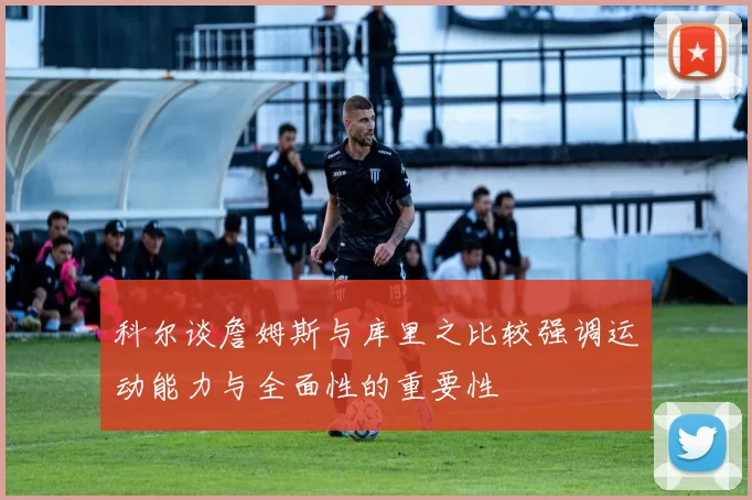 科尔谈詹姆斯与库里之比较强调运动能力与全面性的重要性