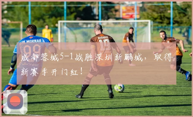 成都蓉城5-1战胜深圳新鹏城，取得新赛季开门红！