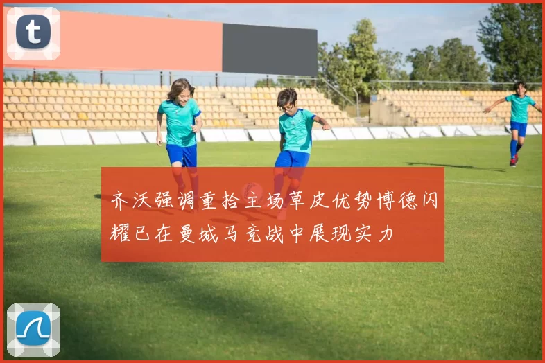 齐沃强调重拾主场草皮优势博德闪耀已在曼城马竞战中展现实力