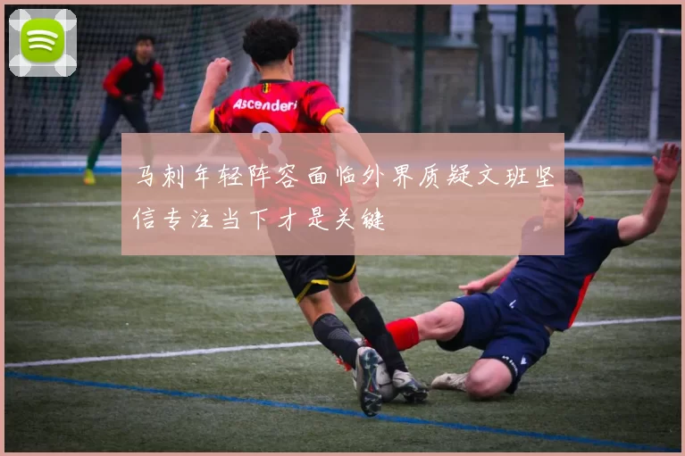 马刺年轻阵容面临外界质疑文班坚信专注当下才是关键