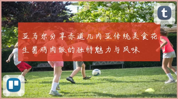 亚马尔分享赤道几内亚传统美食花生酱鸡肉饭的独特魅力与风味
