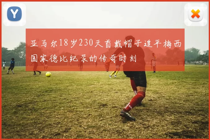 亚马尔18岁230天首戴帽子追平梅西国家德比纪录的传奇时刻